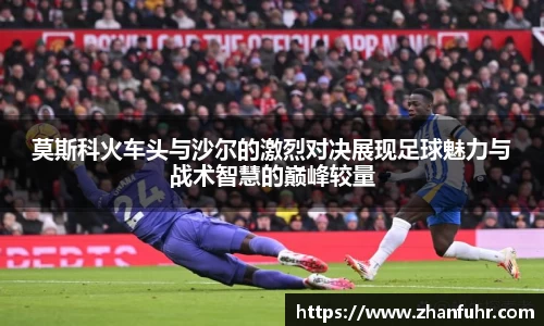 莫斯科火车头与沙尔的激烈对决展现足球魅力与战术智慧的巅峰较量